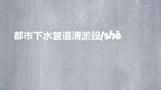 都市下水管道清淤設(shè)備清淤技術(shù)革新如何改變都市排水系統(tǒng)！